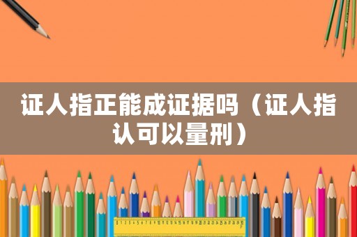 證人指正能成證據(jù)嗎（證人指認(rèn)可以量刑）