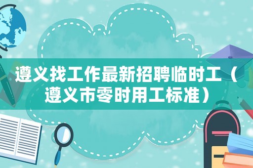 遵義找工作最新招聘臨時工（遵義市零時用工標準）