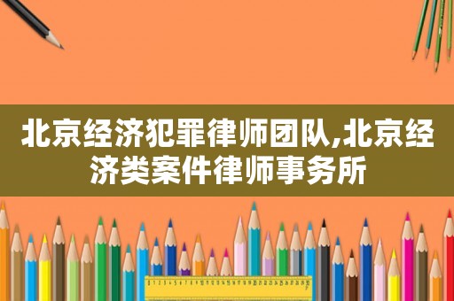 北京經濟犯罪律師團隊,北京經濟類案件律師事務所