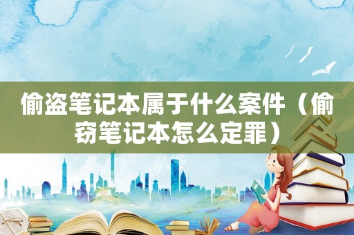 偷盜筆記本屬于什么案件（偷竊筆記本怎么定罪）
