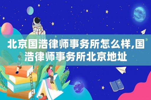 北京國浩律師事務所怎么樣,國浩律師事務所北京地址