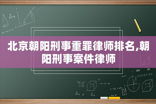 北京朝陽刑事重罪律師排名,朝陽刑事案件律師