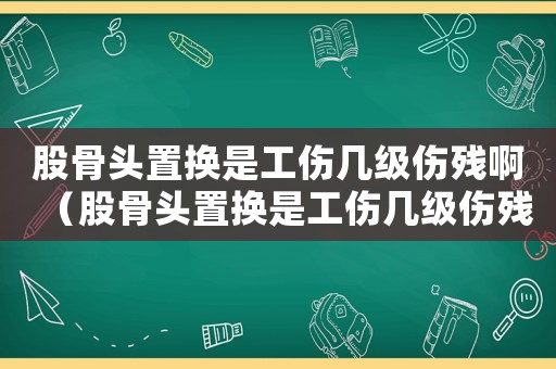 股骨頭置換是工傷幾級傷殘啊（股骨頭置換是工傷幾級傷殘）