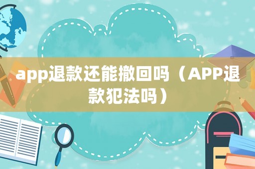 app退款還能撤回嗎（APP退款犯法嗎）