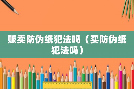 販賣防偽紙犯法嗎（買防偽紙犯法嗎）