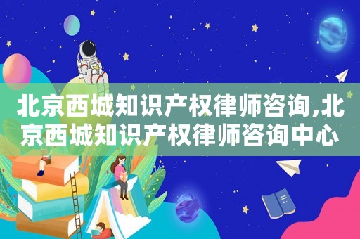 北京西城知識產權律師咨詢,北京西城知識產權律師咨詢中心