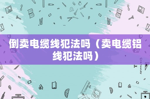 倒賣電纜線犯法嗎（賣電纜鋁線犯法嗎）