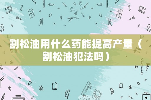 割松油用什么藥能提高產(chǎn)量（割松油犯法嗎）