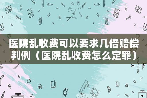 醫(yī)院亂收費(fèi)可以要求幾倍賠償判例（醫(yī)院亂收費(fèi)怎么定罪）