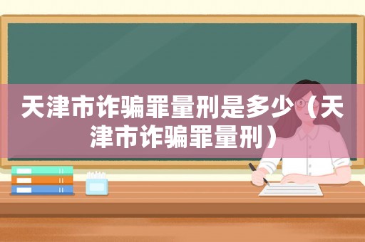 天津市詐騙罪量刑是多少（天津市詐騙罪量刑）
