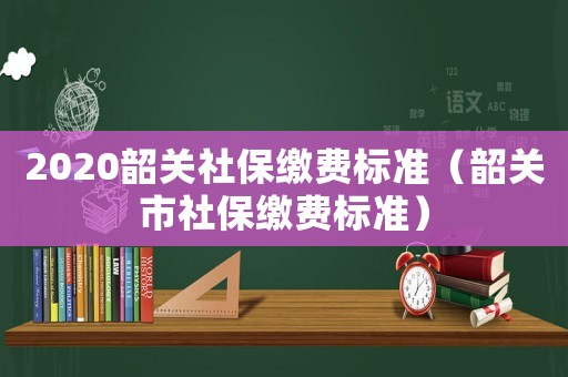 2020韶關(guān)社保繳費(fèi)標(biāo)準(zhǔn)（韶關(guān)市社保繳費(fèi)標(biāo)準(zhǔn)）
