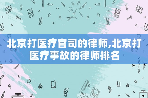 北京打醫(yī)療官司的律師,北京打醫(yī)療事故的律師排名