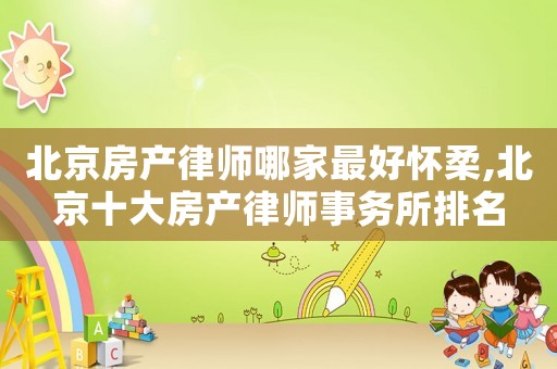 北京房產律師哪家最好懷柔,北京十大房產律師事務所排名