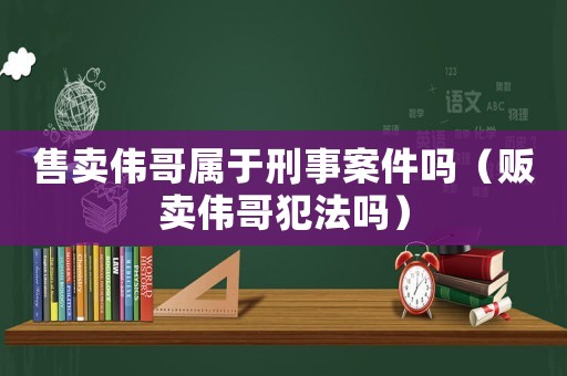 售賣偉哥屬于刑事案件嗎（販賣偉哥犯法嗎）