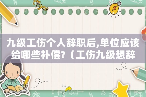 九級工傷個人辭職后,單位應該給哪些補償?（工傷九級想辭工有賠償嗎）