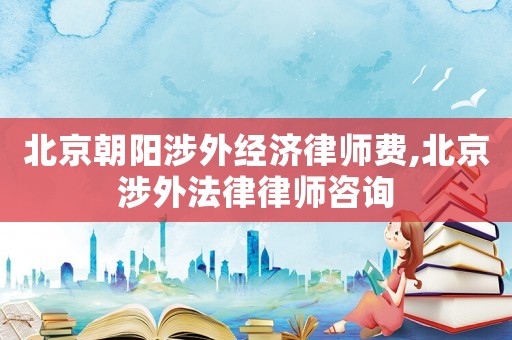 北京朝陽涉外經濟律師費,北京涉外法律律師咨詢