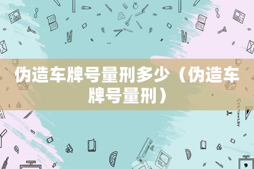 偽造車牌號量刑多少（偽造車牌號量刑）