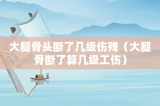 大腿骨頭斷了幾級傷殘（大腿骨斷了算幾級工傷）