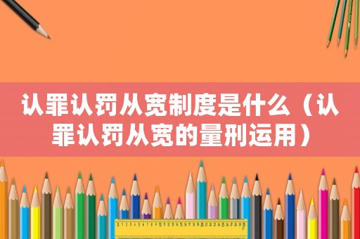 認罪認罰從寬制度是什么（認罪認罰從寬的量刑運用）