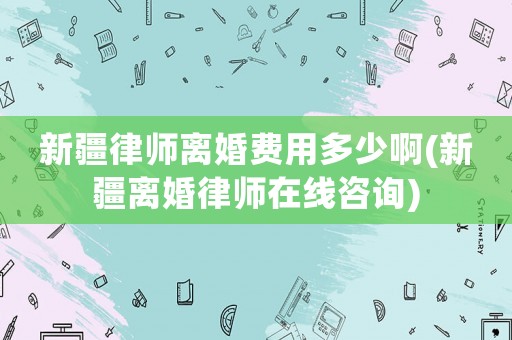 新疆律師離婚費用多少啊(新疆離婚律師在線咨詢)