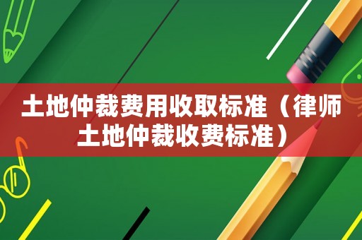 土地仲裁費用收取標準（律師土地仲裁收費標準）