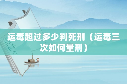 運(yùn)毒超過多少判死刑（運(yùn)毒三次如何量刑）