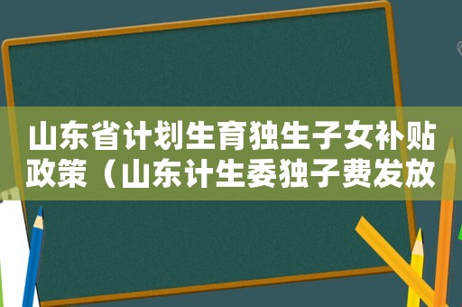 山東省計劃生育獨生子女補貼政策（山東計生委獨子費發放標準）