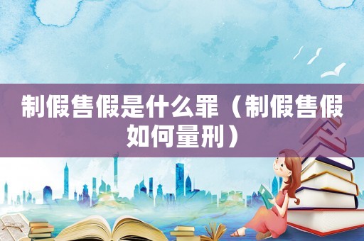 制假售假是什么罪（制假售假如何量刑）