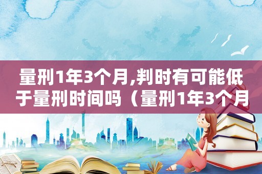 量刑1年3個月,判時有可能低于量刑時間嗎（量刑1年3個月）