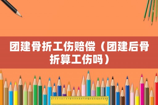 團建骨折工傷賠償（團建后骨折算工傷嗎）