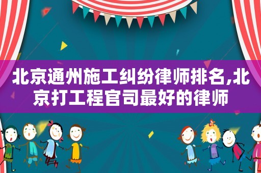 北京通州施工糾紛律師排名,北京打工程官司最好的律師