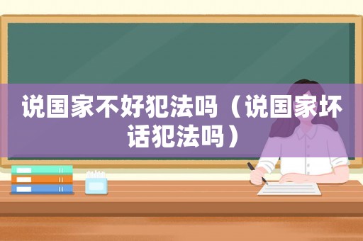 說國家不好犯法嗎（說國家壞話犯法嗎）