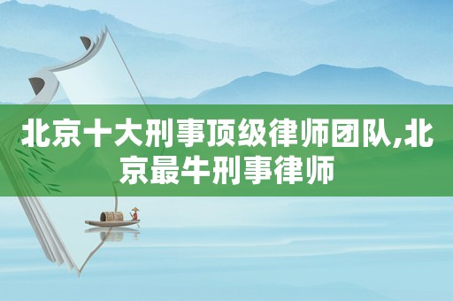 北京十大刑事頂級律師團隊,北京最牛刑事律師