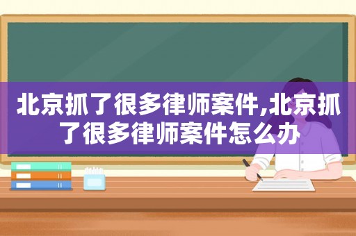 北京抓了很多律師案件,北京抓了很多律師案件怎么辦