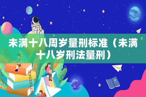 未滿十八周歲量刑標(biāo)準(zhǔn)（未滿十八歲刑法量刑）