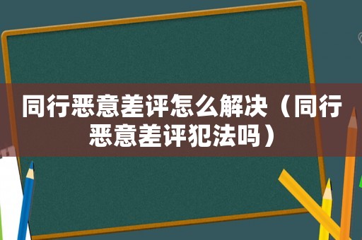 同行惡意差評怎么解決（同行惡意差評犯法嗎）