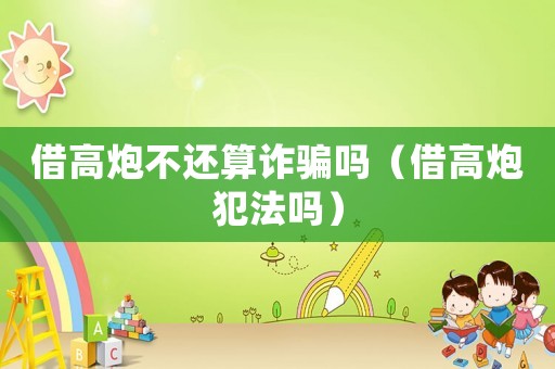 借高炮不還算詐騙嗎（借高炮犯法嗎）