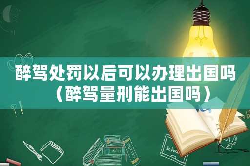 醉駕處罰以后可以辦理出國嗎（醉駕量刑能出國嗎）