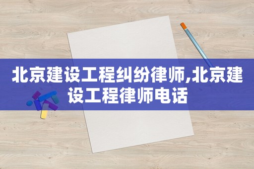 北京建設工程糾紛律師,北京建設工程律師電話
