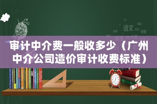 審計(jì)中介費(fèi)一般收多少（廣州中介公司造價(jià)審計(jì)收費(fèi)標(biāo)準(zhǔn)）