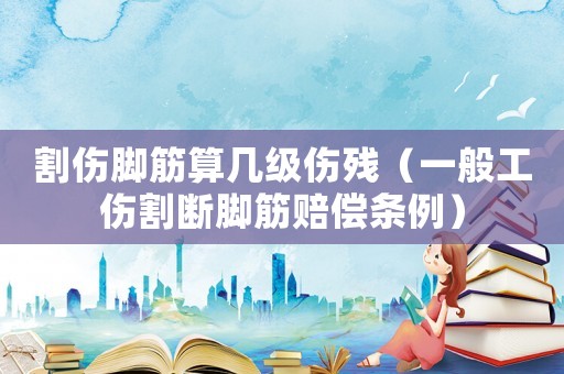 割傷腳筋算幾級傷殘（一般工傷割斷腳筋賠償條例）
