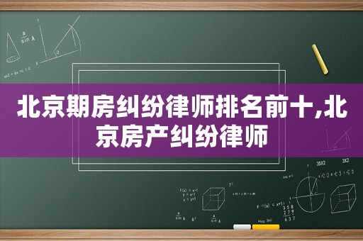 北京期房糾紛律師排名前十,北京房產糾紛律師
