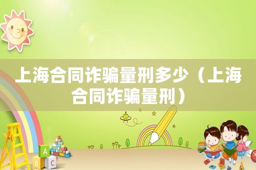 上海合同詐騙量刑多少（上海合同詐騙量刑）