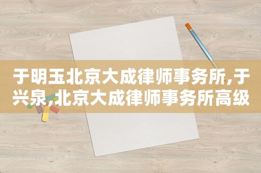 于明玉北京大成律師事務所,于興泉,北京大成律師事務所高級合伙人