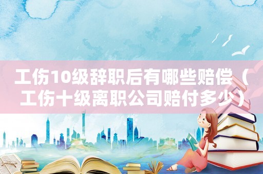 工傷10級辭職后有哪些賠償（工傷十級離職公司賠付多少）