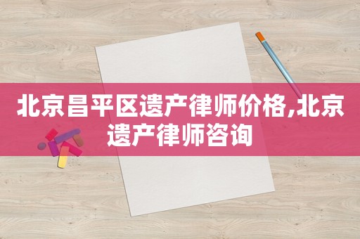 北京昌平區遺產律師價格,北京遺產律師咨詢
