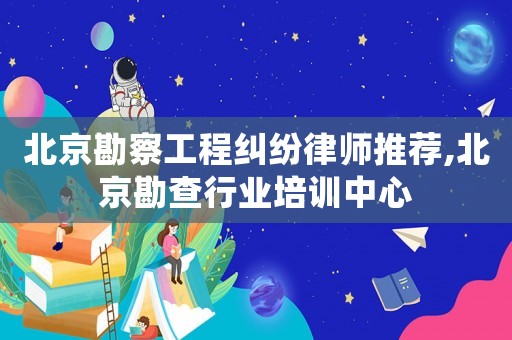 北京勘察工程糾紛律師推薦,北京勘查行業(yè)培訓(xùn)中心