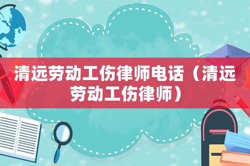 清遠勞動工傷律師電話（清遠勞動工傷律師）