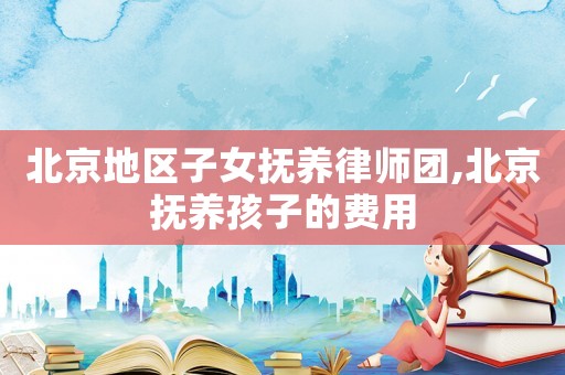 北京地區子女撫養律師團,北京撫養孩子的費用