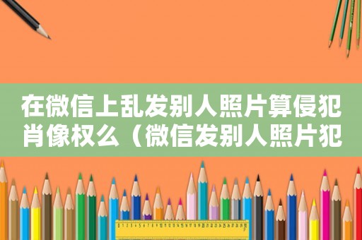 在微信上亂發別人照片算侵犯肖像權么（微信發別人照片犯法嗎）